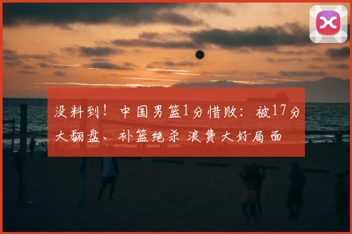 没料到!中国男篮1分惜败:被17分大翻盘、补篮绝杀 浪费大好局面