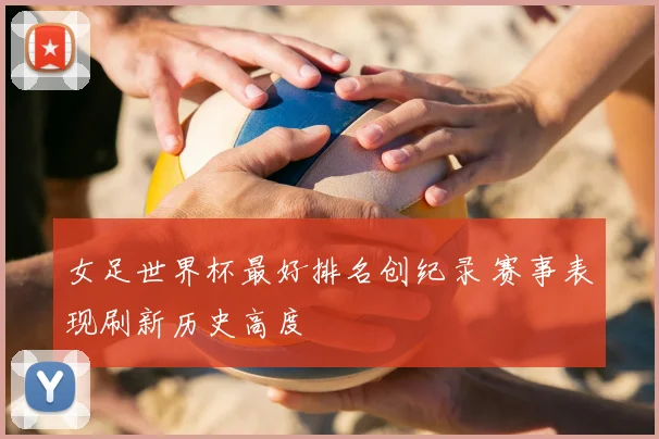 女足世界杯最好排名创纪录 赛事表现刷新历史高度