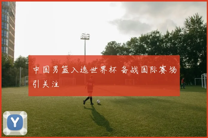 中国男篮入选世界杯 备战国际赛场引关注