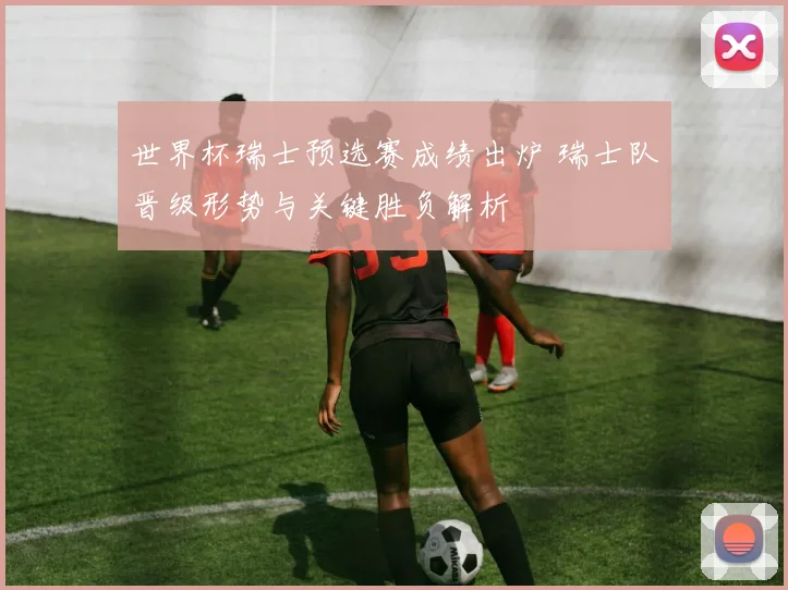 世界杯瑞士预选赛成绩出炉 瑞士队晋级形势与关键胜负解析