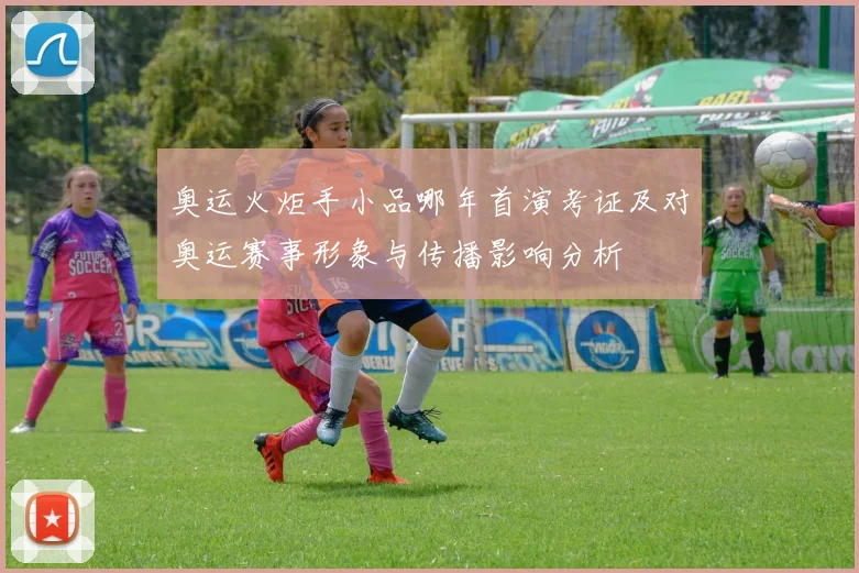 奥运火炬手小品哪年首演考证及对奥运赛事形象与传播影响分析