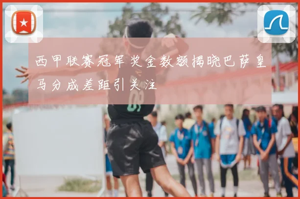 西甲联赛冠军奖金数额揭晓巴萨皇马分成差距引关注