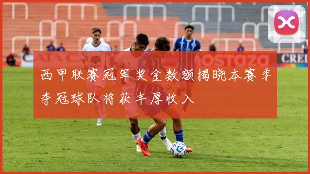 西甲联赛冠军奖金数额揭晓本赛季夺冠球队将获丰厚收入