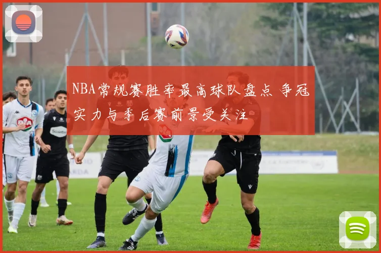 NBA常规赛胜率最高球队盘点 争冠实力与季后赛前景受关注