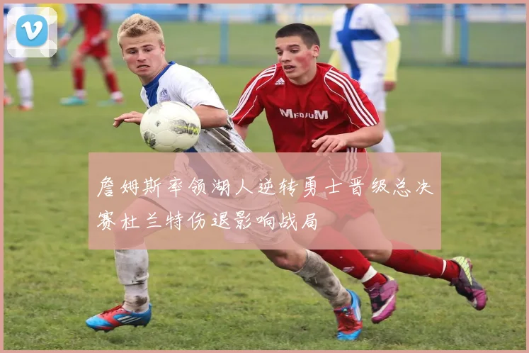 詹姆斯率领湖人逆转勇士晋级总决赛杜兰特伤退影响战局