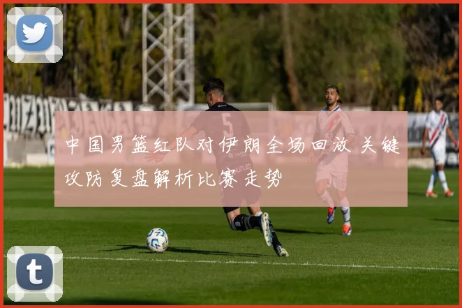 中国男篮红队对伊朗全场回放 关键攻防复盘解析比赛走势