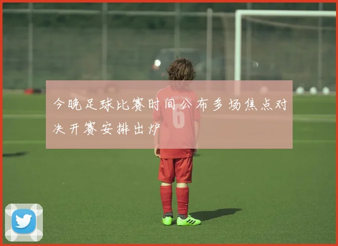 今晚足球比赛时间公布多场焦点对决开赛安排出炉