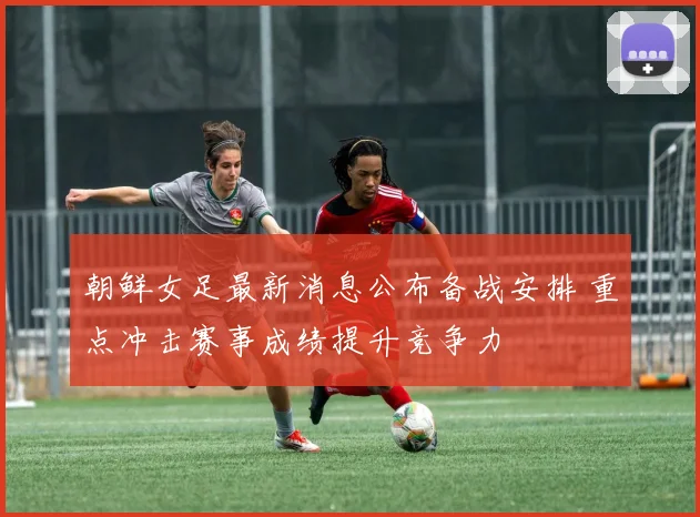 朝鲜女足最新消息公布备战安排 重点冲击赛事成绩提升竞争力