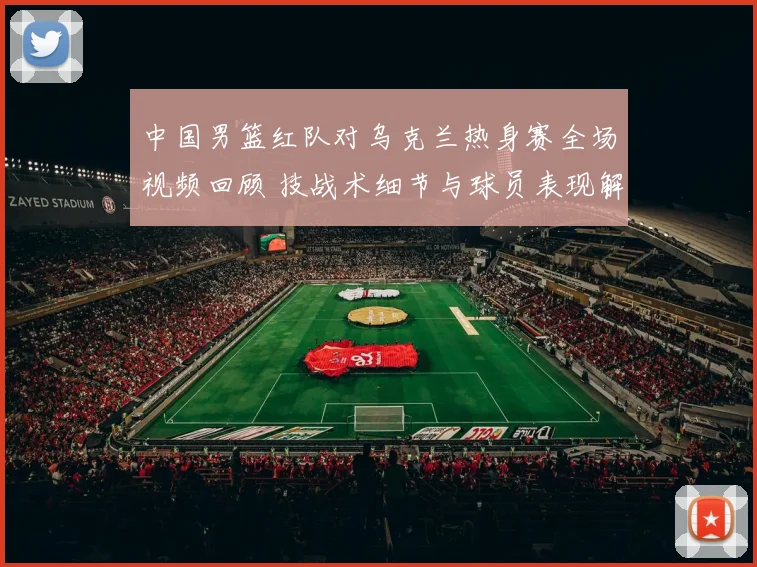 中国男篮红队对乌克兰热身赛全场视频回顾 技战术细节与球员表现解析