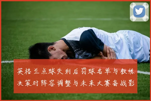 英格兰点球失利后罚球名单与教练决策对阵容调整与未来大赛备战影响评估