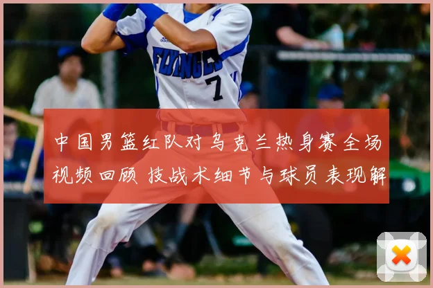 中国男篮红队对乌克兰热身赛全场视频回顾 技战术细节与球员表现解析