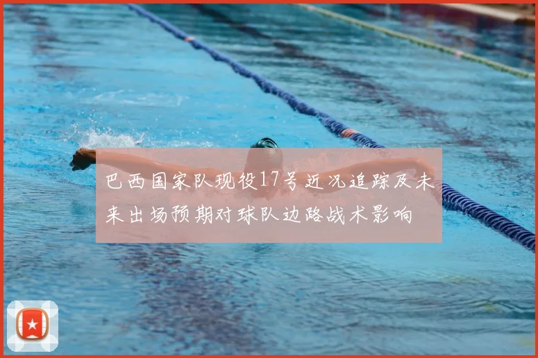 巴西国家队现役17号近况追踪及未来出场预期对球队边路战术影响