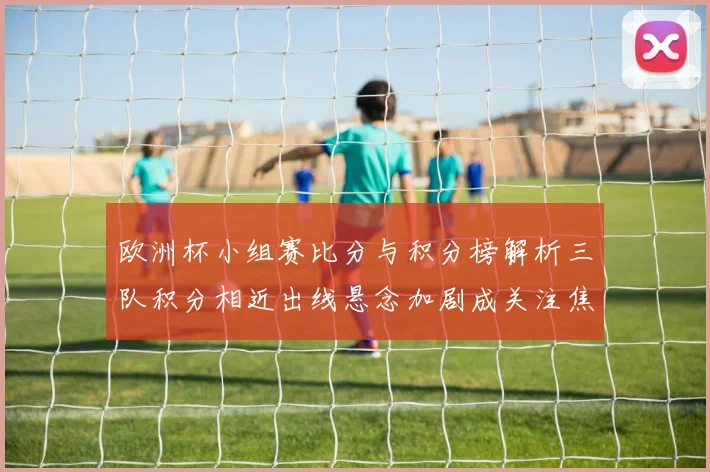 欧洲杯小组赛比分与积分榜解析三队积分相近出线悬念加剧成关注焦点