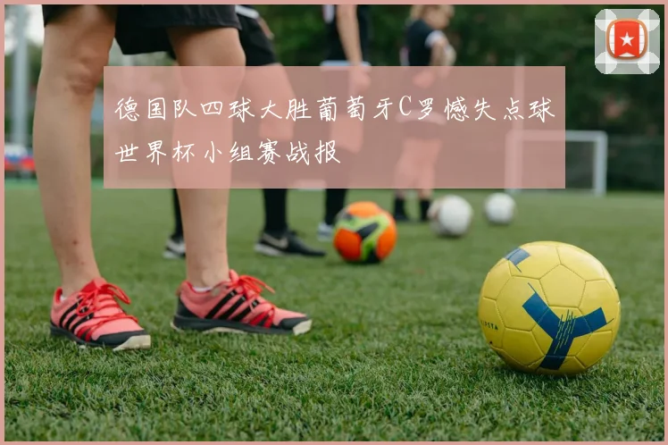 德国队四球大胜葡萄牙C罗憾失点球世界杯小组赛战报