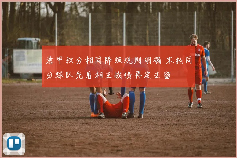 意甲积分相同降级规则明确 末轮同分球队先看相互战绩再定去留