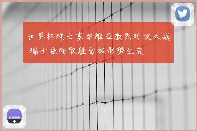 世界杯瑞士塞尔维亚激烈对攻大战 瑞士逆转取胜晋级形势生变