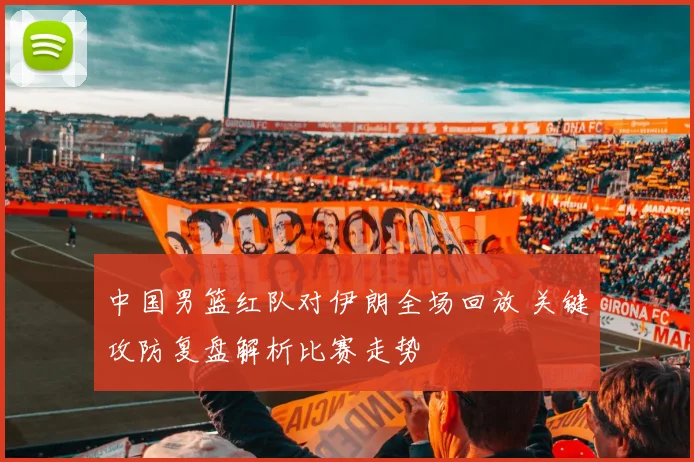 中国男篮红队对伊朗全场回放 关键攻防复盘解析比赛走势